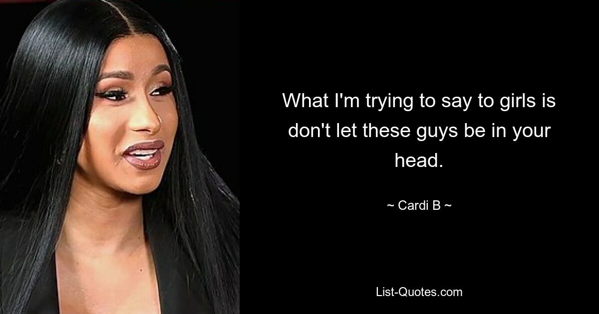 What I'm trying to say to girls is don't let these guys be in your head. — © Cardi B