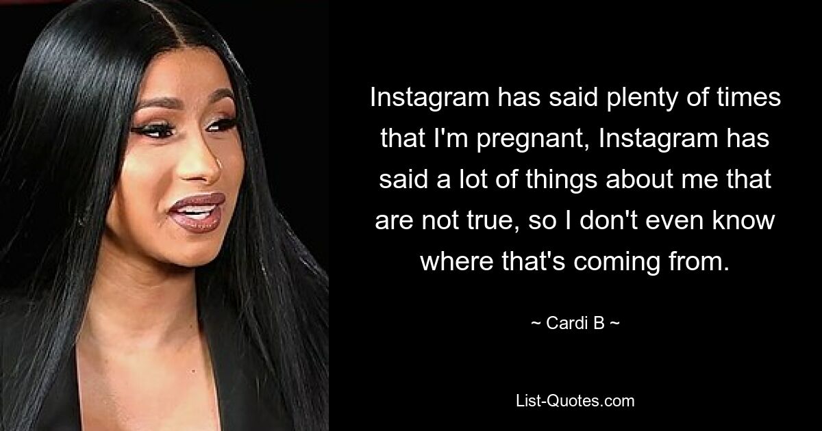 Instagram has said plenty of times that I'm pregnant, Instagram has said a lot of things about me that are not true, so I don't even know where that's coming from. — © Cardi B