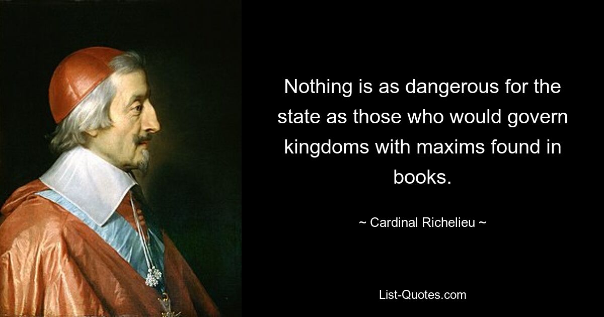 Nothing is as dangerous for the state as those who would govern kingdoms with maxims found in books. — © Cardinal Richelieu