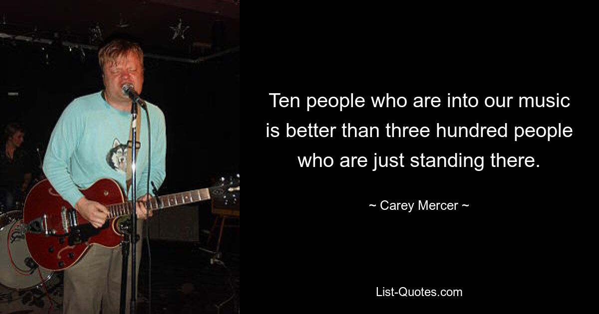 Ten people who are into our music is better than three hundred people who are just standing there. — © Carey Mercer