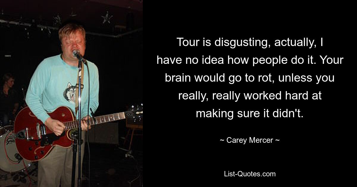 Tour is disgusting, actually, I have no idea how people do it. Your brain would go to rot, unless you really, really worked hard at making sure it didn't. — © Carey Mercer