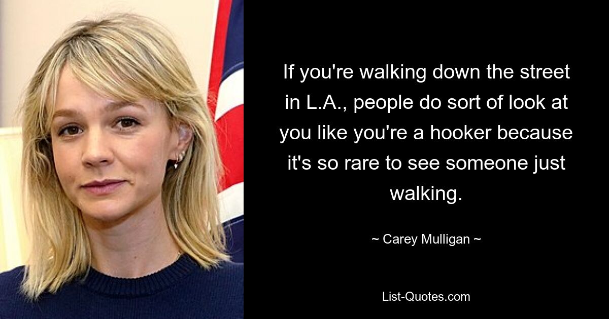 If you're walking down the street in L.A., people do sort of look at you like you're a hooker because it's so rare to see someone just walking. — © Carey Mulligan