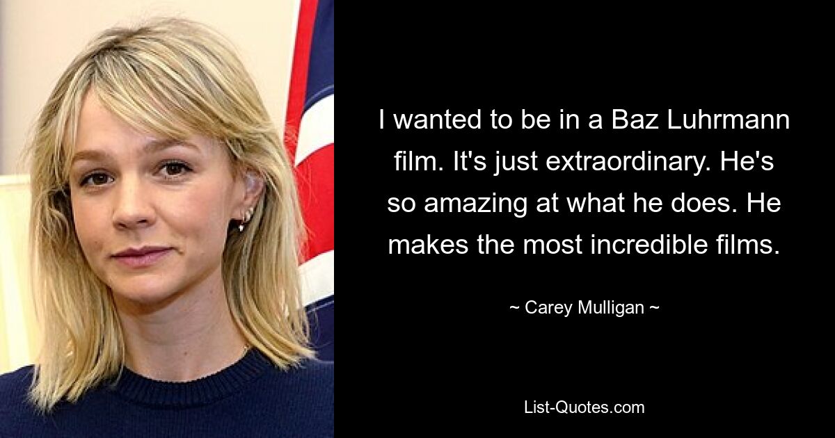 I wanted to be in a Baz Luhrmann film. It's just extraordinary. He's so amazing at what he does. He makes the most incredible films. — © Carey Mulligan