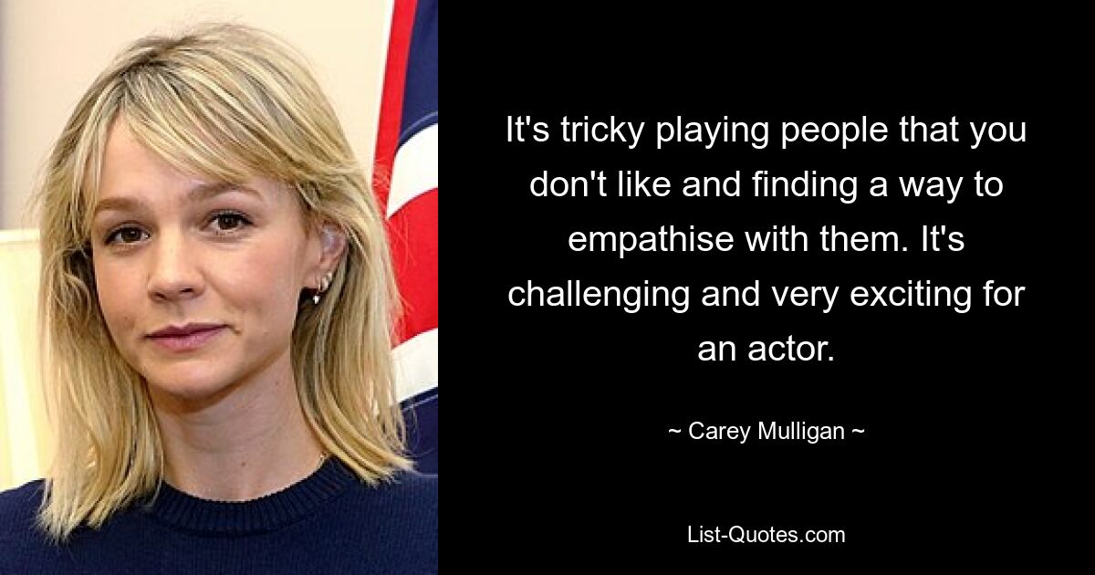 It's tricky playing people that you don't like and finding a way to empathise with them. It's challenging and very exciting for an actor. — © Carey Mulligan