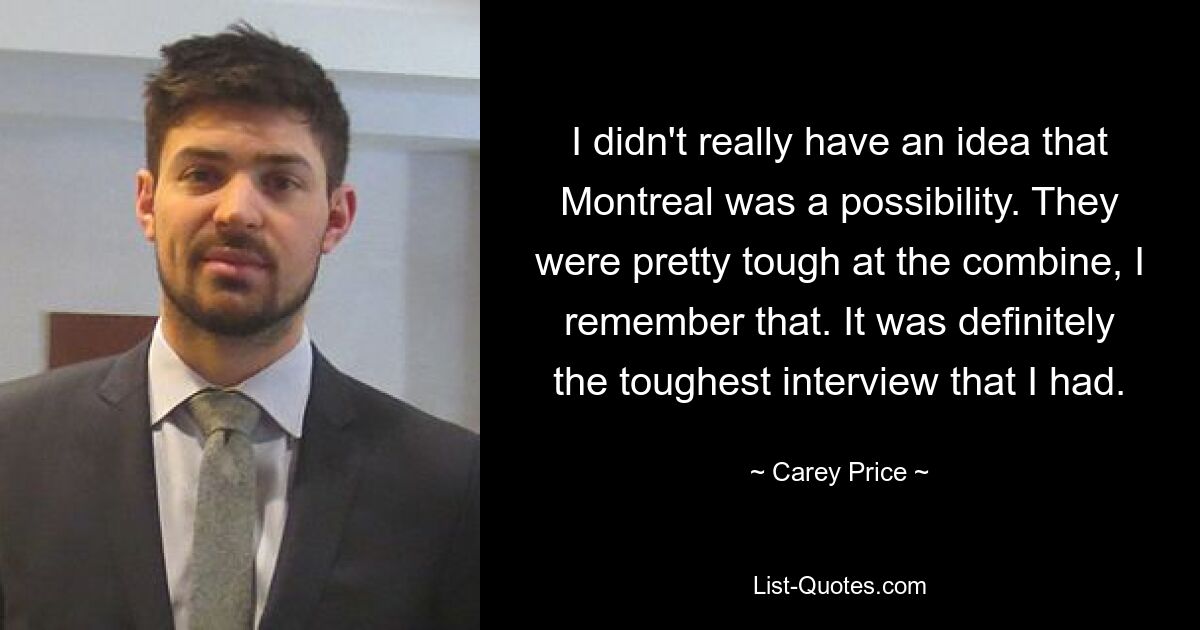 I didn't really have an idea that Montreal was a possibility. They were pretty tough at the combine, I remember that. It was definitely the toughest interview that I had. — © Carey Price