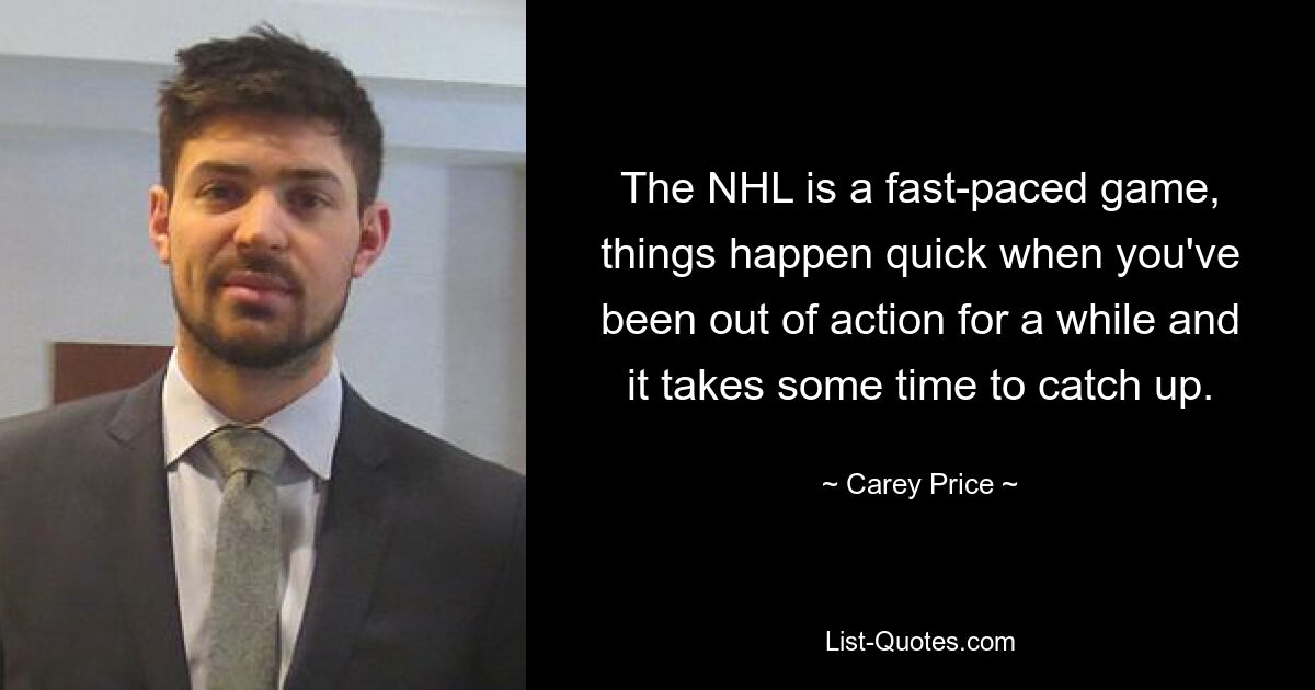 The NHL is a fast-paced game, things happen quick when you've been out of action for a while and it takes some time to catch up. — © Carey Price