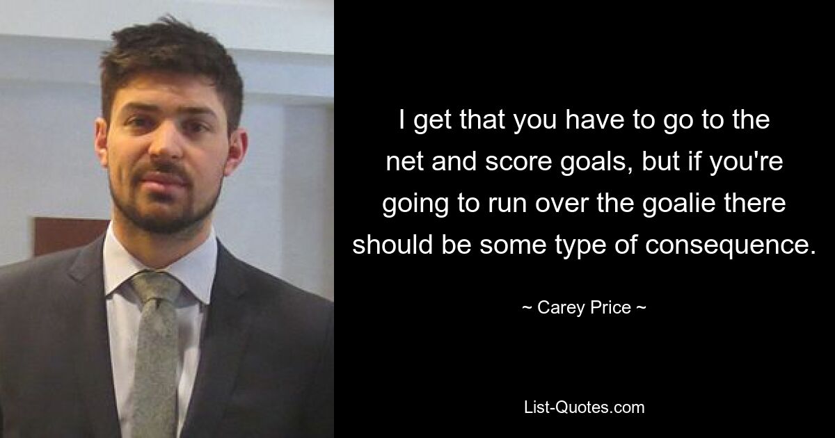 I get that you have to go to the net and score goals, but if you're going to run over the goalie there should be some type of consequence. — © Carey Price