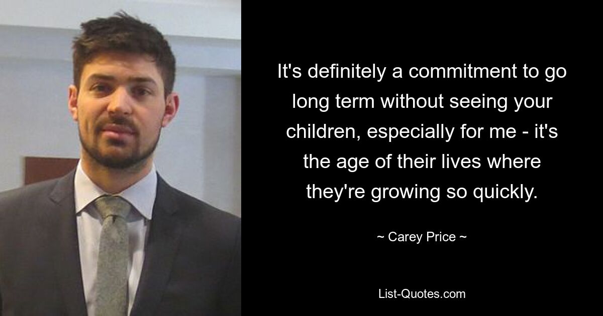 It's definitely a commitment to go long term without seeing your children, especially for me - it's the age of their lives where they're growing so quickly. — © Carey Price