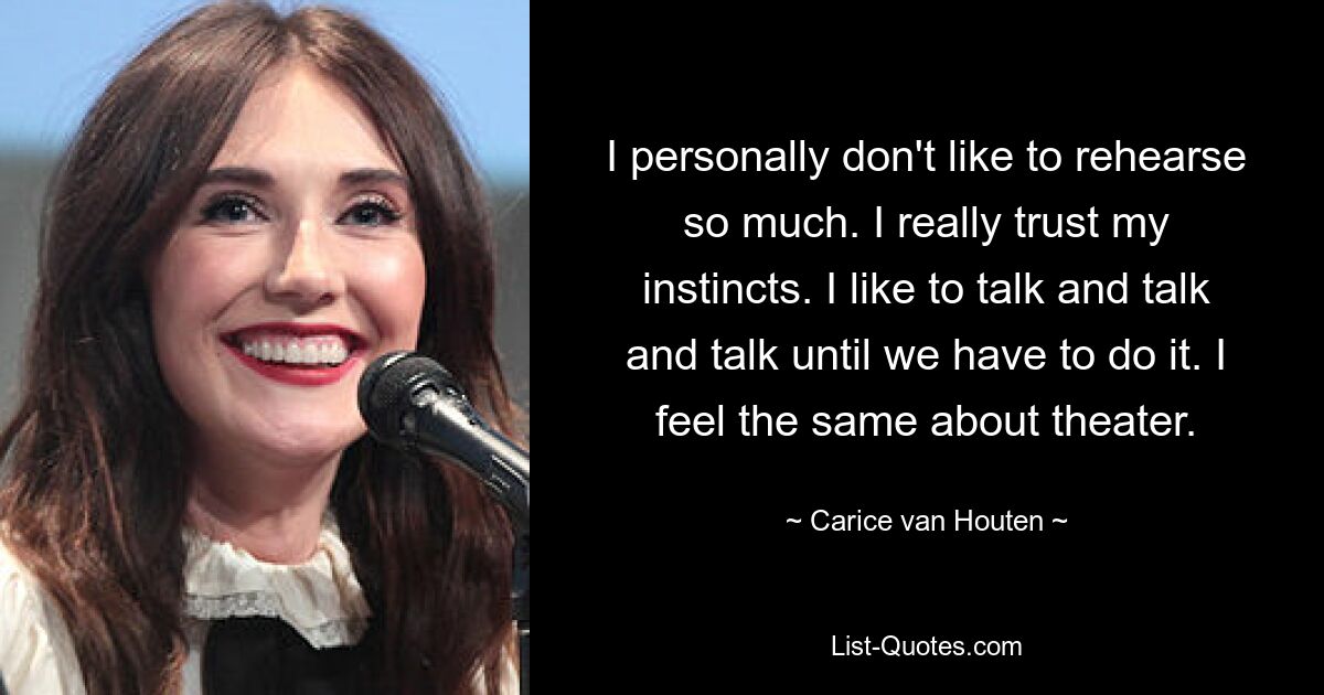 I personally don't like to rehearse so much. I really trust my instincts. I like to talk and talk and talk until we have to do it. I feel the same about theater. — © Carice van Houten