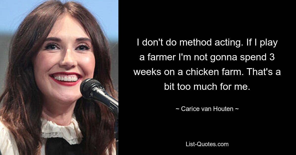 I don't do method acting. If I play a farmer I'm not gonna spend 3 weeks on a chicken farm. That's a bit too much for me. — © Carice van Houten