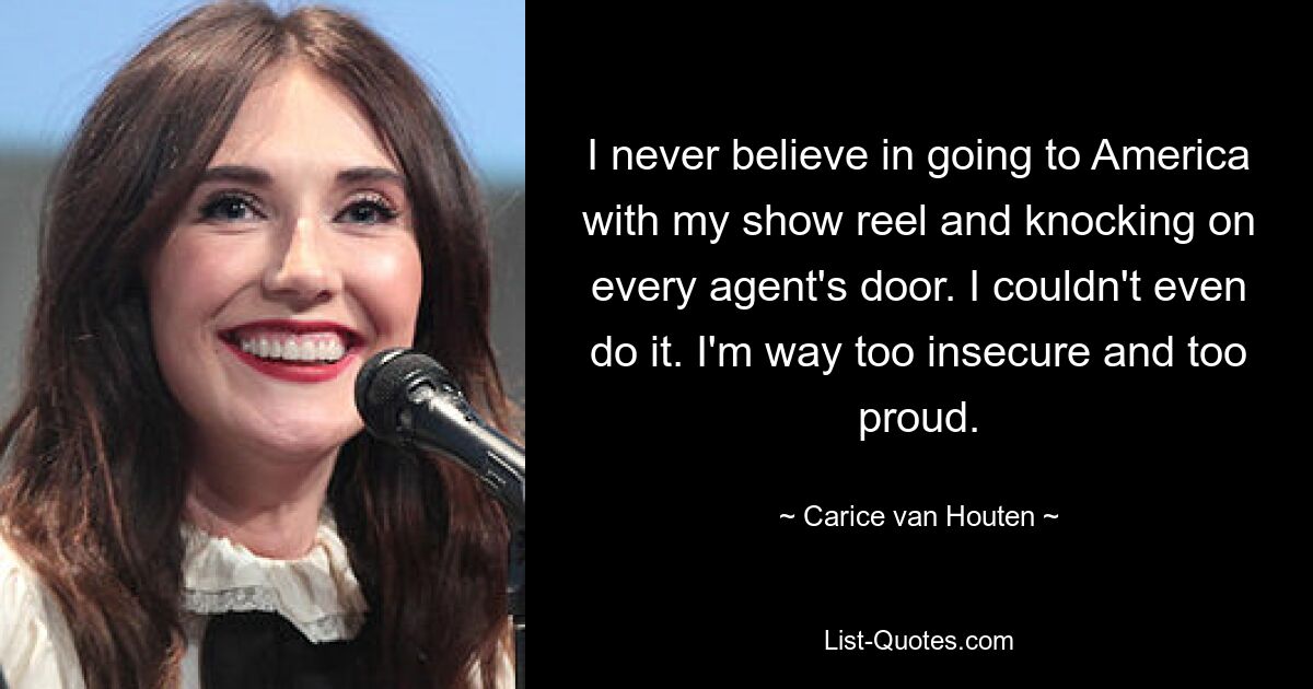 I never believe in going to America with my show reel and knocking on every agent's door. I couldn't even do it. I'm way too insecure and too proud. — © Carice van Houten