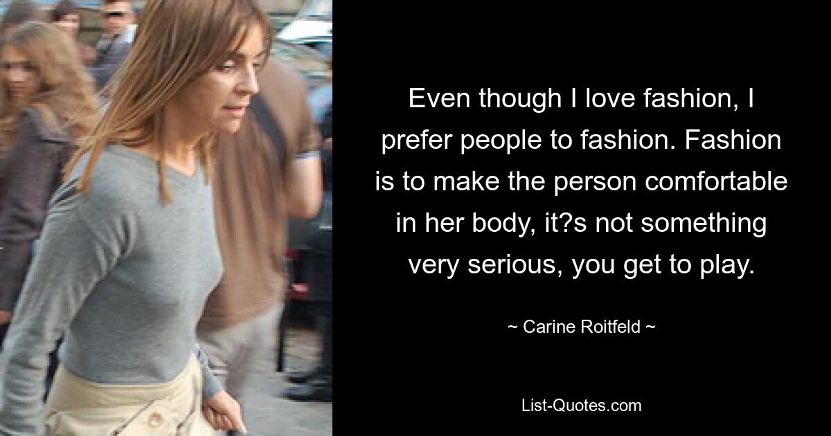 Even though I love fashion, I prefer people to fashion. Fashion is to make the person comfortable in her body, it?s not something very serious, you get to play. — © Carine Roitfeld