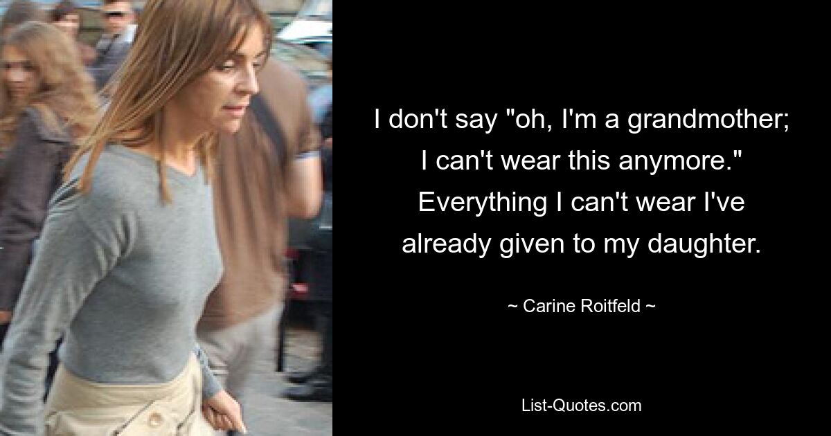 I don't say "oh, I'm a grandmother; I can't wear this anymore." Everything I can't wear I've already given to my daughter. — © Carine Roitfeld