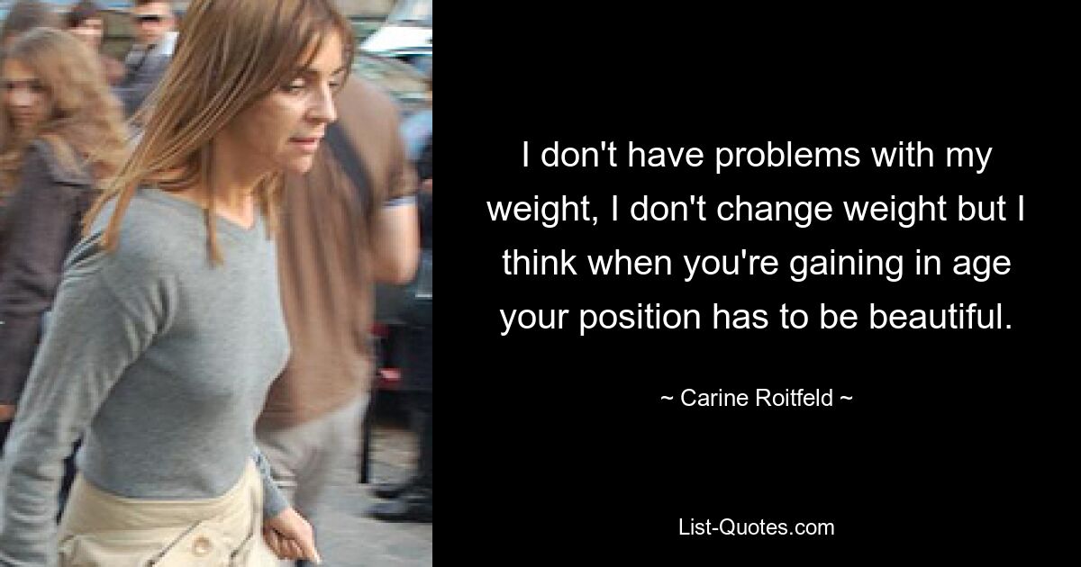 I don't have problems with my weight, I don't change weight but I think when you're gaining in age your position has to be beautiful. — © Carine Roitfeld