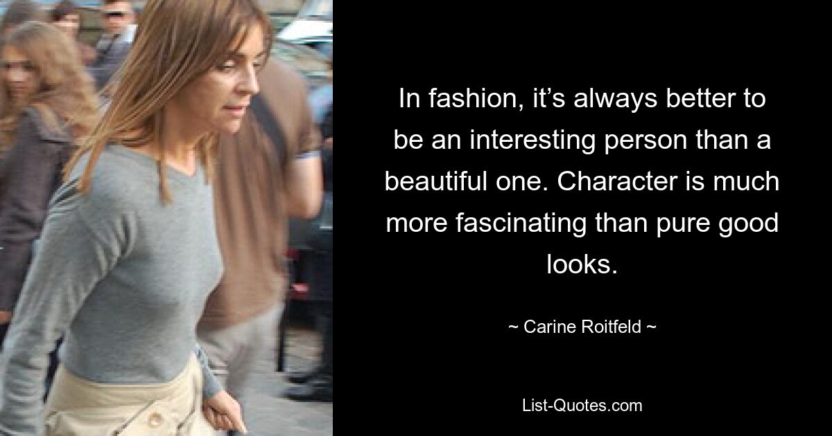 In fashion, it’s always better to be an interesting person than a beautiful one. Character is much more fascinating than pure good looks. — © Carine Roitfeld