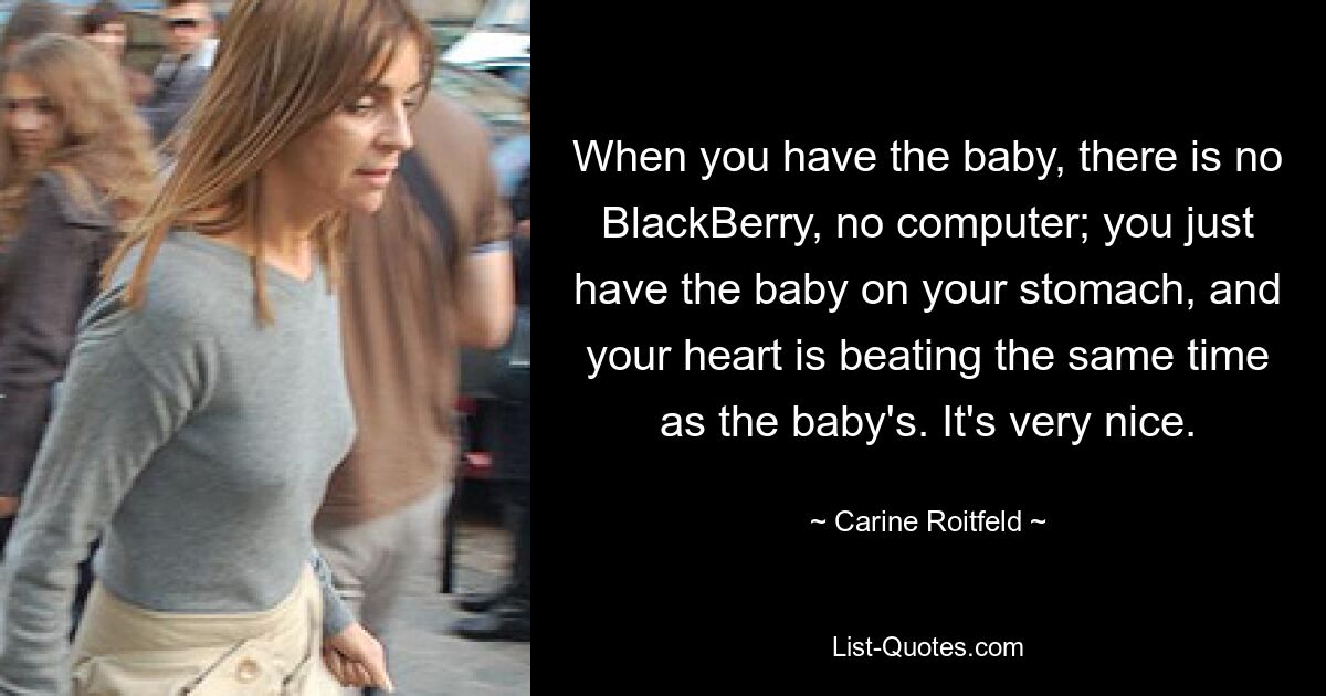 Wenn Sie das Baby bekommen, gibt es kein BlackBerry, keinen Computer; Sie haben das Baby einfach auf dem Bauch und Ihr Herz schlägt im gleichen Rhythmus wie das des Babys. Es ist sehr nett. — © Carine Roitfeld 