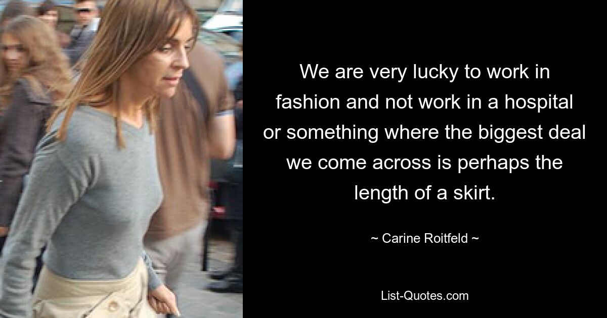 We are very lucky to work in fashion and not work in a hospital or something where the biggest deal we come across is perhaps the length of a skirt. — © Carine Roitfeld