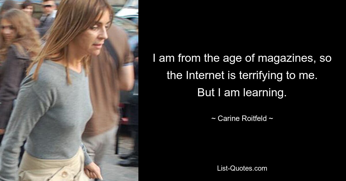 I am from the age of magazines, so the Internet is terrifying to me. But I am learning. — © Carine Roitfeld