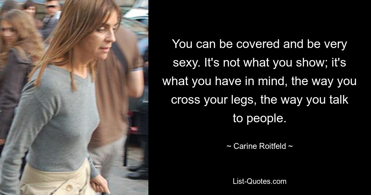 You can be covered and be very sexy. It's not what you show; it's what you have in mind, the way you cross your legs, the way you talk to people. — © Carine Roitfeld