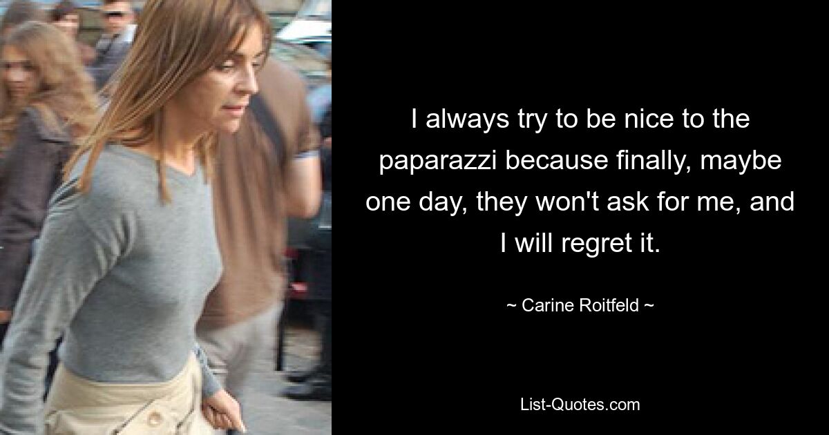 I always try to be nice to the paparazzi because finally, maybe one day, they won't ask for me, and I will regret it. — © Carine Roitfeld