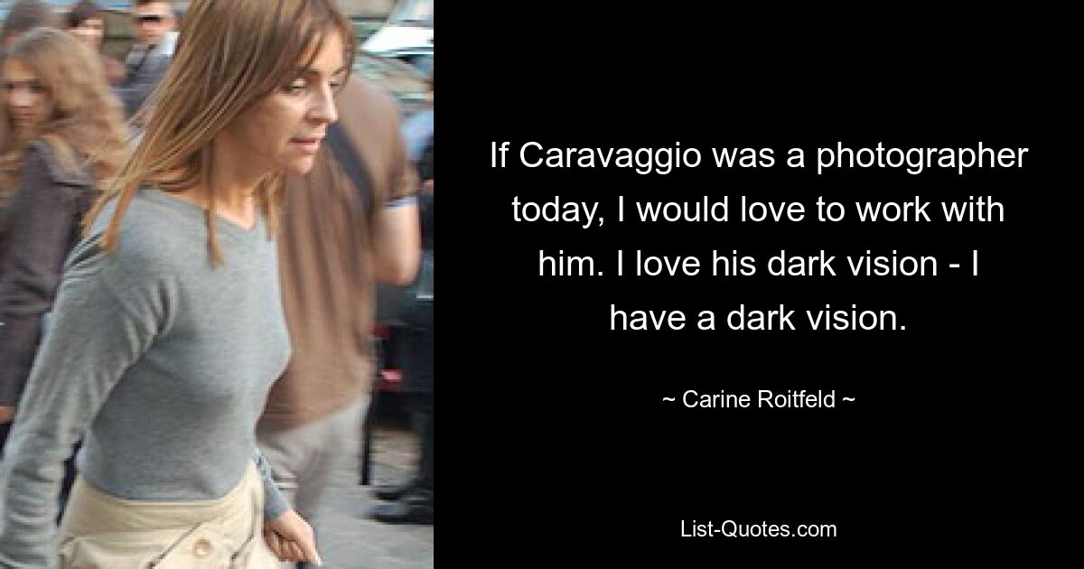 If Caravaggio was a photographer today, I would love to work with him. I love his dark vision - I have a dark vision. — © Carine Roitfeld