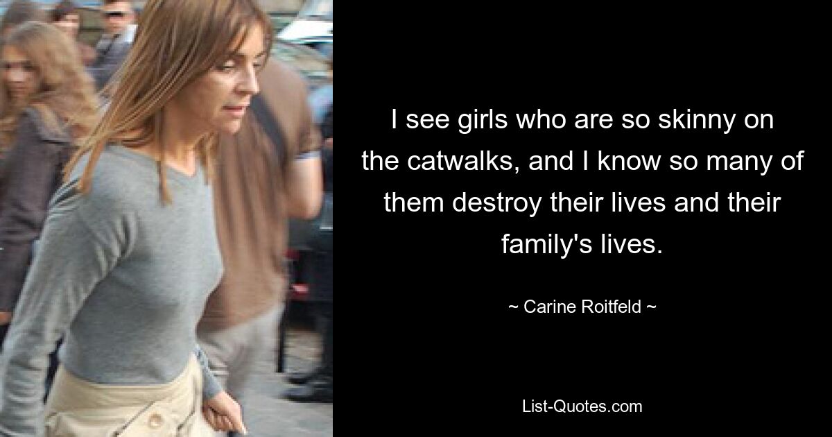 I see girls who are so skinny on the catwalks, and I know so many of them destroy their lives and their family's lives. — © Carine Roitfeld