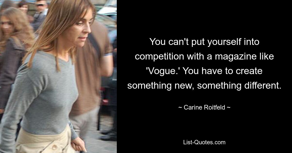 You can't put yourself into competition with a magazine like 'Vogue.' You have to create something new, something different. — © Carine Roitfeld