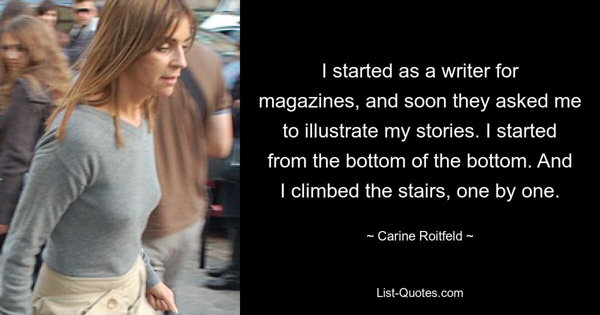 I started as a writer for magazines, and soon they asked me to illustrate my stories. I started from the bottom of the bottom. And I climbed the stairs, one by one. — © Carine Roitfeld