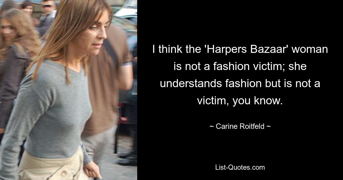 I think the 'Harpers Bazaar' woman is not a fashion victim; she understands fashion but is not a victim, you know. — © Carine Roitfeld