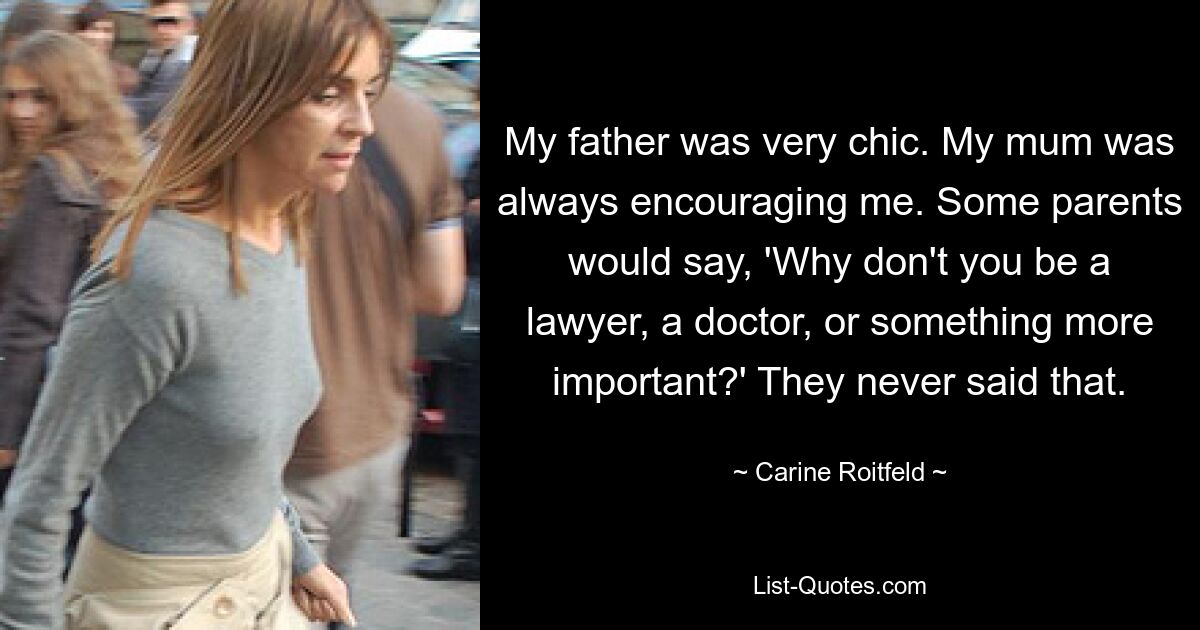 My father was very chic. My mum was always encouraging me. Some parents would say, 'Why don't you be a lawyer, a doctor, or something more important?' They never said that. — © Carine Roitfeld