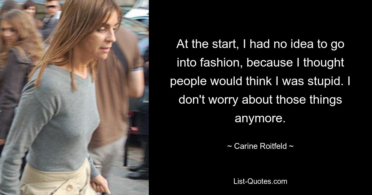 At the start, I had no idea to go into fashion, because I thought people would think I was stupid. I don't worry about those things anymore. — © Carine Roitfeld