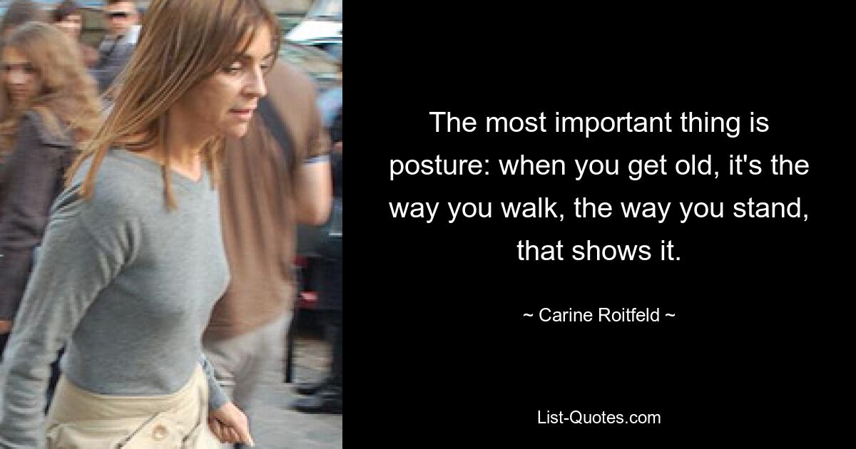 The most important thing is posture: when you get old, it's the way you walk, the way you stand, that shows it. — © Carine Roitfeld