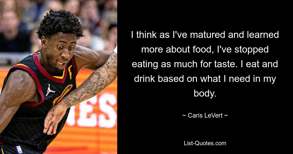 I think as I've matured and learned more about food, I've stopped eating as much for taste. I eat and drink based on what I need in my body. — © Caris LeVert