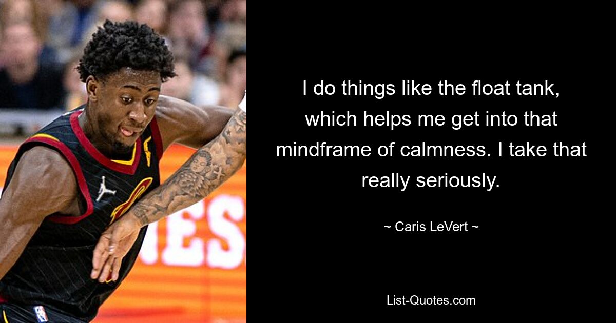 I do things like the float tank, which helps me get into that mindframe of calmness. I take that really seriously. — © Caris LeVert