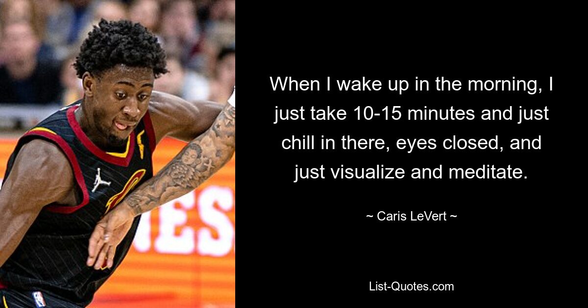 When I wake up in the morning, I just take 10-15 minutes and just chill in there, eyes closed, and just visualize and meditate. — © Caris LeVert