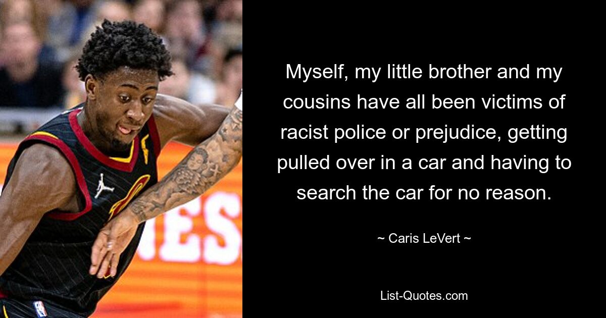 Myself, my little brother and my cousins have all been victims of racist police or prejudice, getting pulled over in a car and having to search the car for no reason. — © Caris LeVert