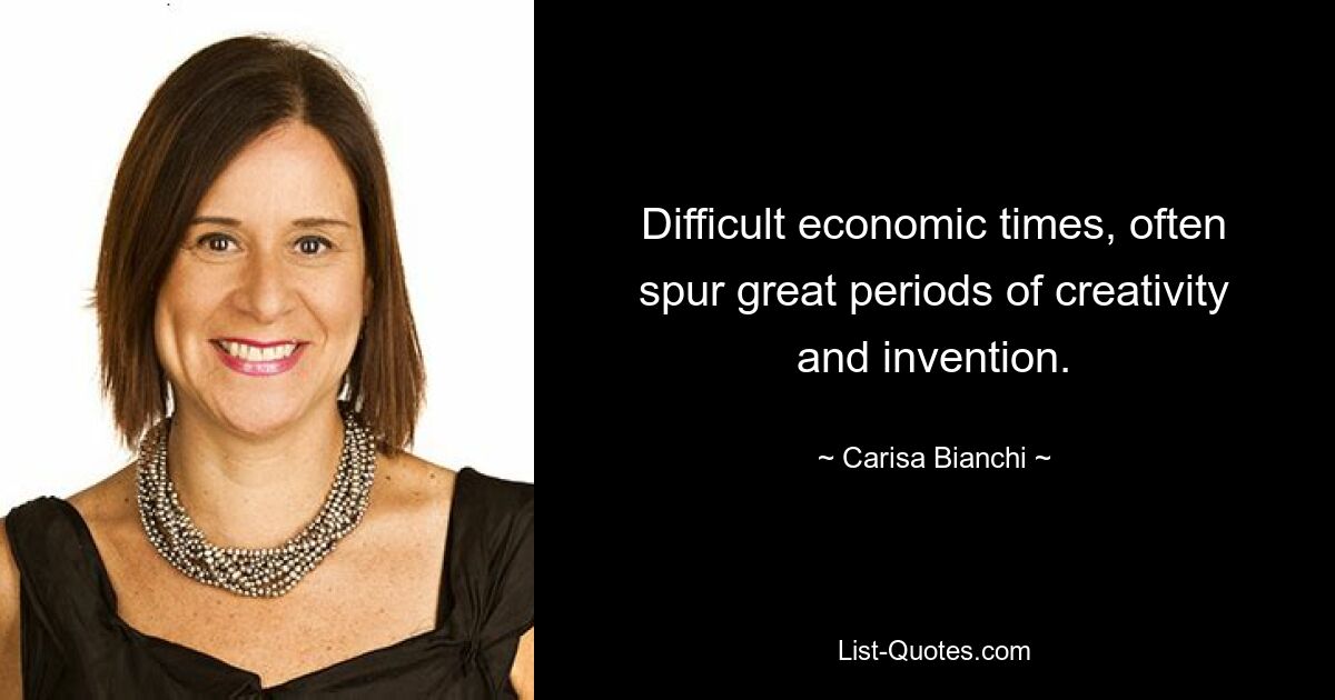 Difficult economic times, often spur great periods of creativity and invention. — © Carisa Bianchi