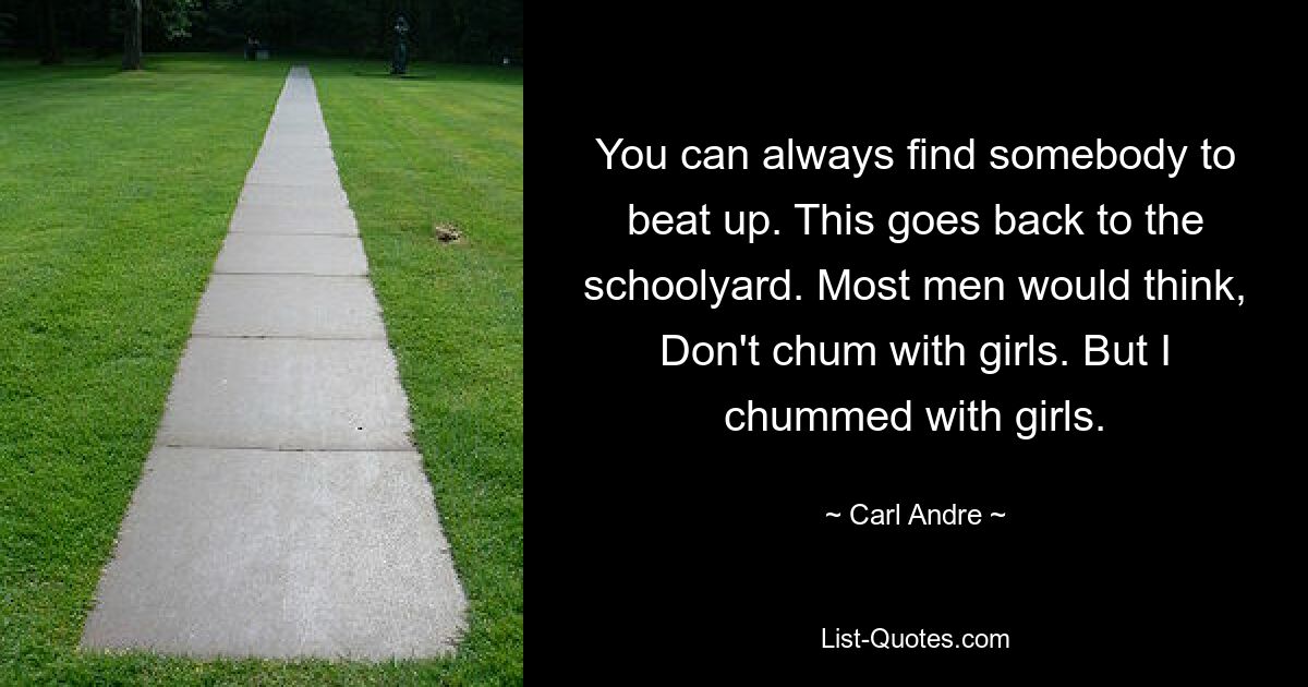 You can always find somebody to beat up. This goes back to the schoolyard. Most men would think, Don't chum with girls. But I chummed with girls. — © Carl Andre