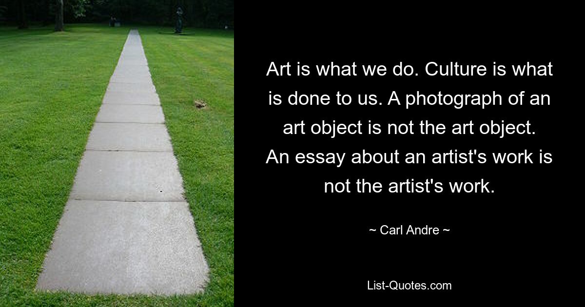 Art is what we do. Culture is what is done to us. A photograph of an art object is not the art object. An essay about an artist's work is not the artist's work. — © Carl Andre