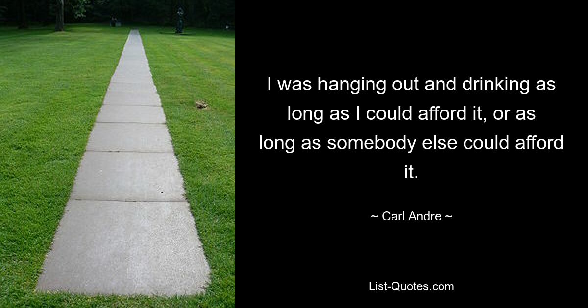 I was hanging out and drinking as long as I could afford it, or as long as somebody else could afford it. — © Carl Andre