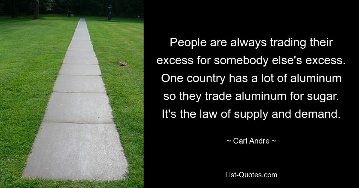 People are always trading their excess for somebody else's excess. One country has a lot of aluminum so they trade aluminum for sugar. It's the law of supply and demand. — © Carl Andre