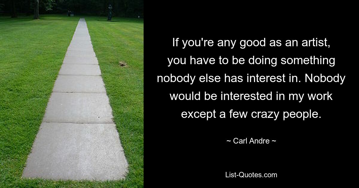 If you're any good as an artist, you have to be doing something nobody else has interest in. Nobody would be interested in my work except a few crazy people. — © Carl Andre