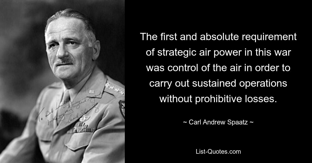 The first and absolute requirement of strategic air power in this war was control of the air in order to carry out sustained operations without prohibitive losses. — © Carl Andrew Spaatz