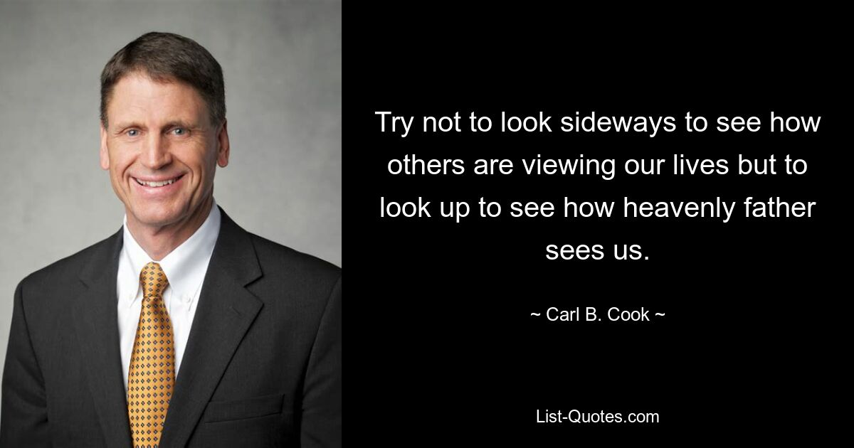 Try not to look sideways to see how others are viewing our lives but to look up to see how heavenly father sees us. — © Carl B. Cook