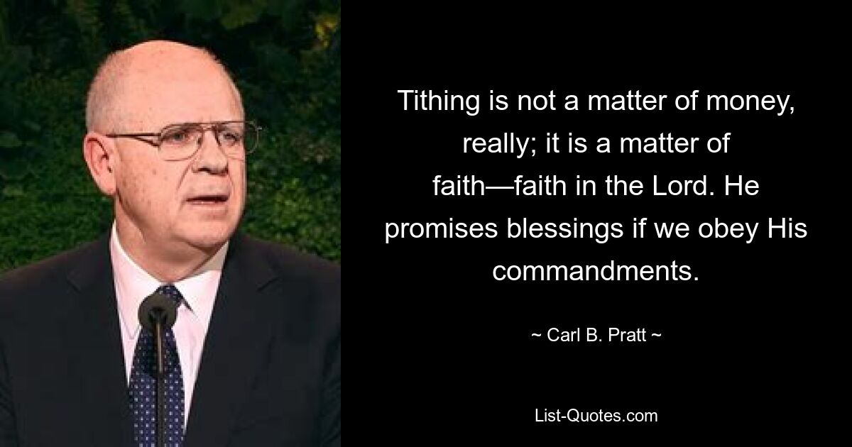 Tithing is not a matter of money, really; it is a matter of faith—faith in the Lord. He promises blessings if we obey His commandments. — © Carl B. Pratt