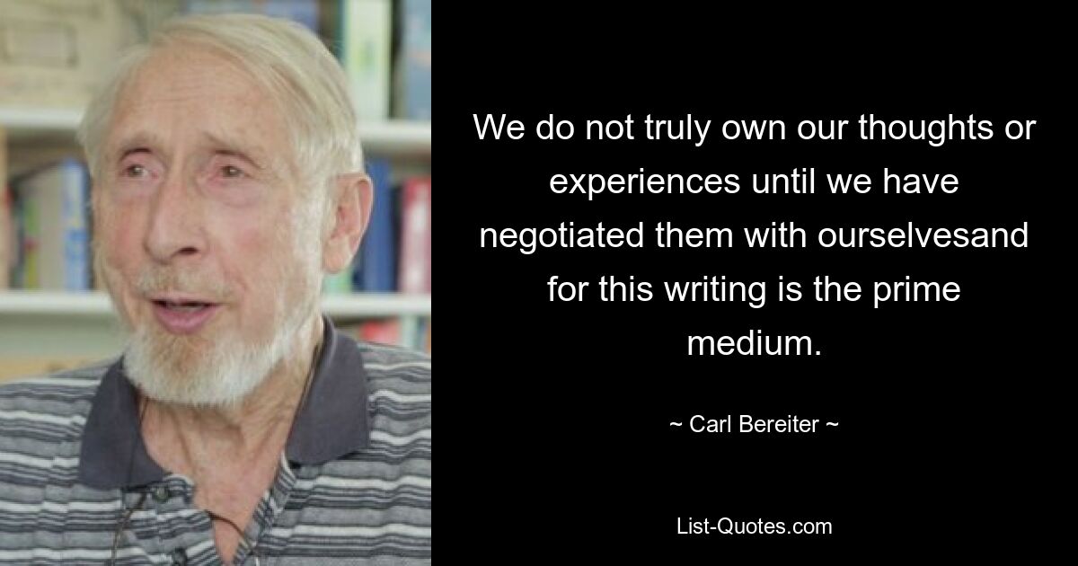 We do not truly own our thoughts or experiences until we have negotiated them with ourselvesand for this writing is the prime medium. — © Carl Bereiter