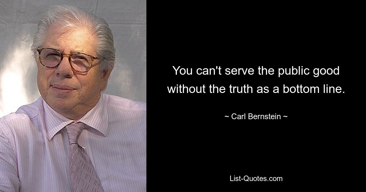 You can't serve the public good without the truth as a bottom line. — © Carl Bernstein