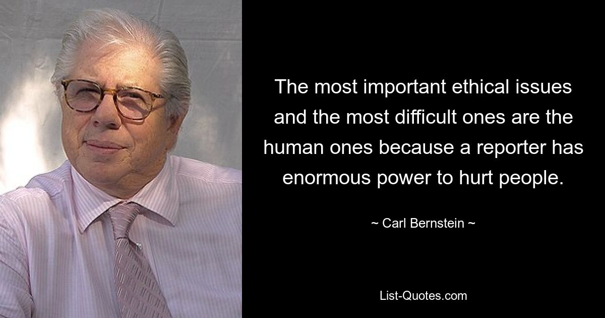 The most important ethical issues and the most difficult ones are the human ones because a reporter has enormous power to hurt people. — © Carl Bernstein