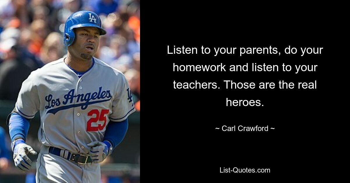 Listen to your parents, do your homework and listen to your teachers. Those are the real heroes. — © Carl Crawford