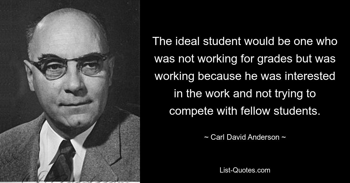 The ideal student would be one who was not working for grades but was working because he was interested in the work and not trying to compete with fellow students. — © Carl David Anderson